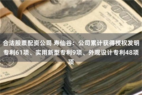 合法股票配资公司 寿仙谷：公司累计获得授权发明专利61项、实用新型专利9项、外观设计专利48项