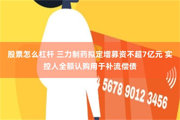 股票怎么杠杆 三力制药拟定增募资不超7亿元 实控人全额认购用于补流偿债