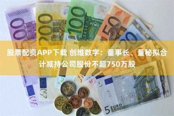 股票配资APP下载 创维数字：董事长、董秘拟合计减持公司股份不超750万股
