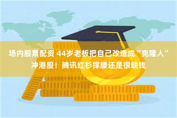 场内股票配资 44岁老板把自己改造成“克隆人”冲港股！腾讯红杉撑腰还是很缺钱