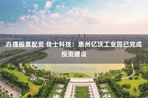 办理股票配资 佳士科技：惠州亿沃工业园已完成投资建设