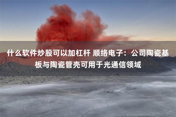 什么软件炒股可以加杠杆 顺络电子：公司陶瓷基板与陶瓷管壳可用于光通信领域