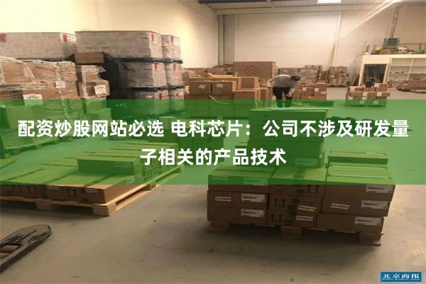 配资炒股网站必选 电科芯片：公司不涉及研发量子相关的产品技术