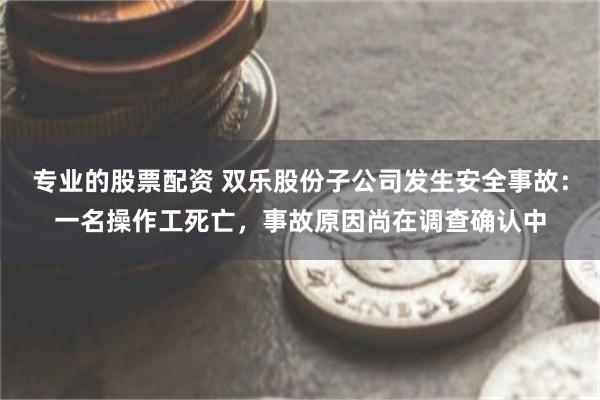 专业的股票配资 双乐股份子公司发生安全事故：一名操作工死亡，事故原因尚在调查确认中