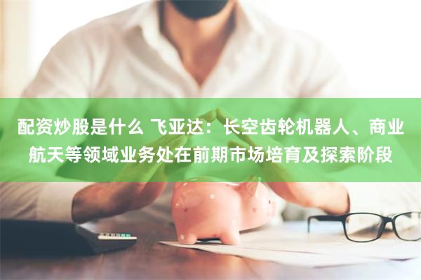 配资炒股是什么 飞亚达：长空齿轮机器人、商业航天等领域业务处在前期市场培育及探索阶段