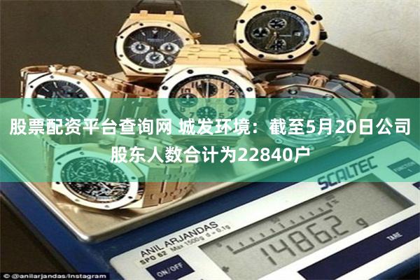 股票配资平台查询网 城发环境：截至5月20日公司股东人数合计为22840户