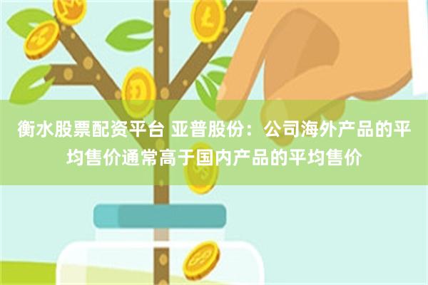 衡水股票配资平台 亚普股份：公司海外产品的平均售价通常高于国内产品的平均售价