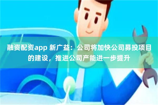 融资配资app 新广益：公司将加快公司募投项目的建设，推进公司产能进一步提升