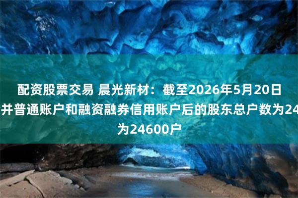 配资股票交易 晨光新材：截至2026年5月20日公司合并普通账户和融资融券信用账户后的股东总户数为24600户