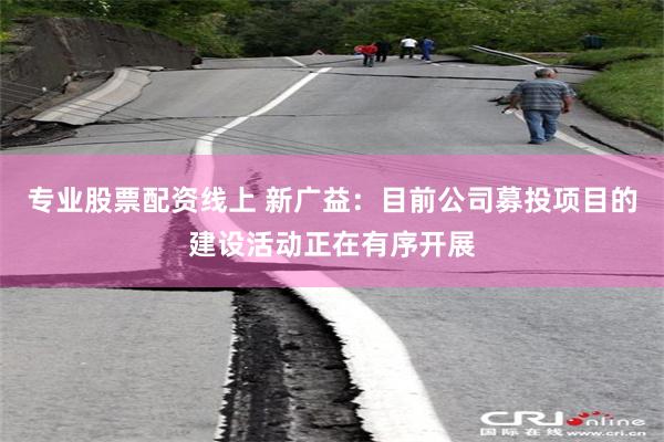 专业股票配资线上 新广益：目前公司募投项目的建设活动正在有序开展