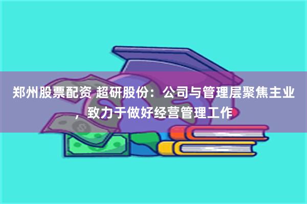 郑州股票配资 超研股份：公司与管理层聚焦主业，致力于做好经营管理工作