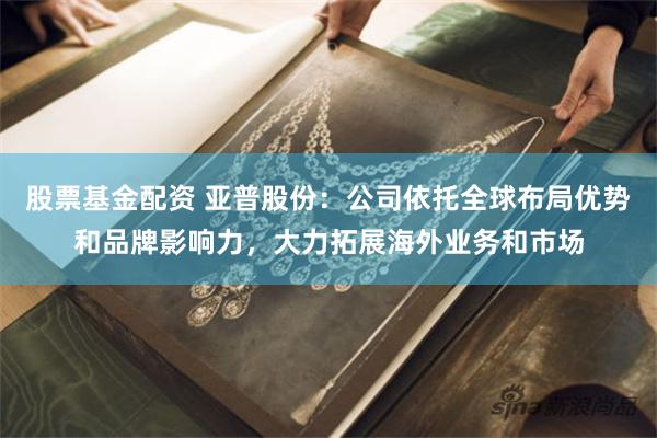 股票基金配资 亚普股份：公司依托全球布局优势和品牌影响力，大力拓展海外业务和市场