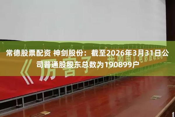常德股票配资 神剑股份：截至2026年3月31日公司普通股股东总数为190899户