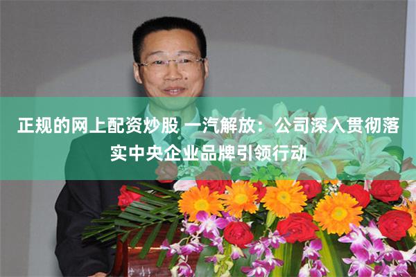 正规的网上配资炒股 一汽解放：公司深入贯彻落实中央企业品牌引领行动