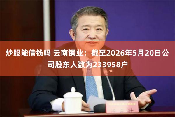炒股能借钱吗 云南铜业：截至2026年5月20日公司股东人数为233958户