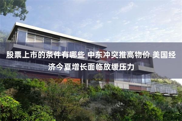股票上市的条件有哪些 中东冲突推高物价 美国经济今夏增长面临放缓压力