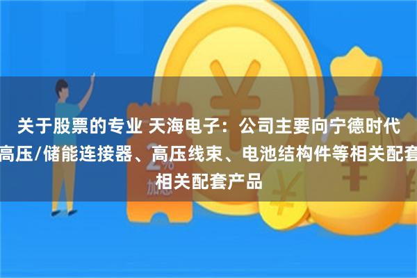 关于股票的专业 天海电子：公司主要向宁德时代供应高压/储能连接器、高压线束、电池结构件等相关配套产品