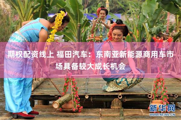 期权配资线上 福田汽车：东南亚新能源商用车市场具备较大成长机会