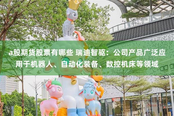 a股期货股票有哪些 瑞迪智驱：公司产品广泛应用于机器人、自动化装备、数控机床等领域