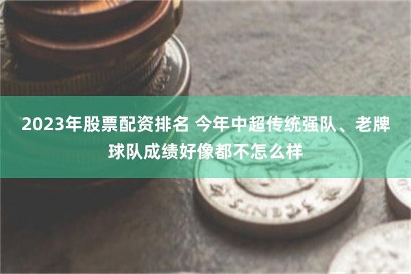 2023年股票配资排名 今年中超传统强队、老牌球队成绩好像都不怎么样