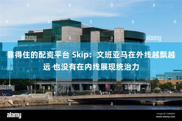 靠得住的配资平台 Skip：文班亚马在外线越飘越远 也没有在内线展现统治力