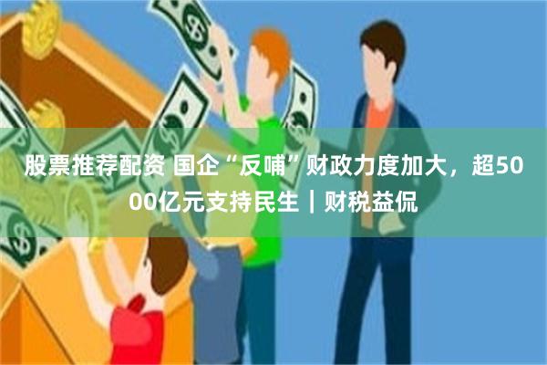 股票推荐配资 国企“反哺”财政力度加大，超5000亿元支持民生｜财税益侃