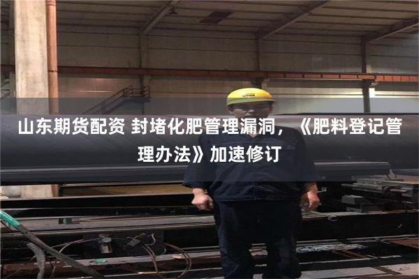 山东期货配资 封堵化肥管理漏洞，《肥料登记管理办法》加速修订