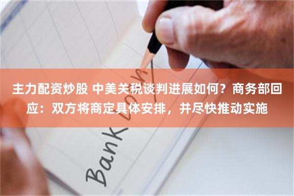 主力配资炒股 中美关税谈判进展如何？商务部回应：双方将商定具体安排，并尽快推动实施