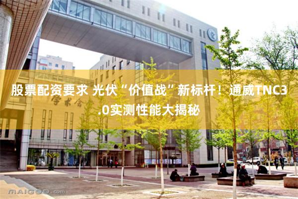 股票配资要求 光伏“价值战”新标杆！通威TNC3.0实测性能大揭秘