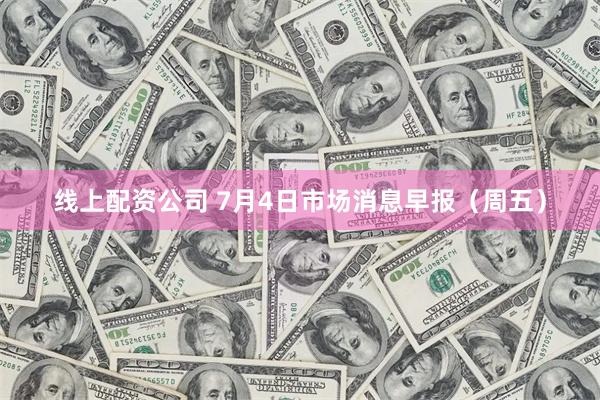 线上配资公司 7月4日市场消息早报(周五)