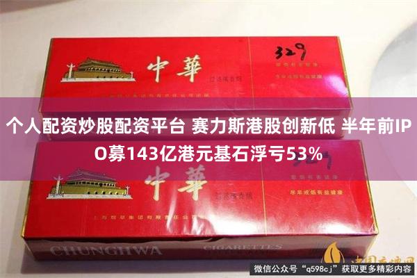 个人配资炒股配资平台 赛力斯港股创新低 半年前IPO募143亿港元基石浮亏53%