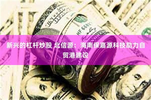 新兴的杠杆炒股 北信源：海南保嘉源科技助力自贸港建设