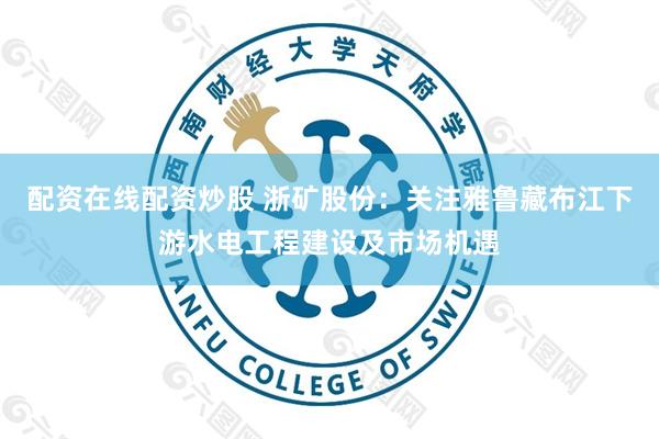 配资在线配资炒股 浙矿股份：关注雅鲁藏布江下游水电工程建设及市场机遇