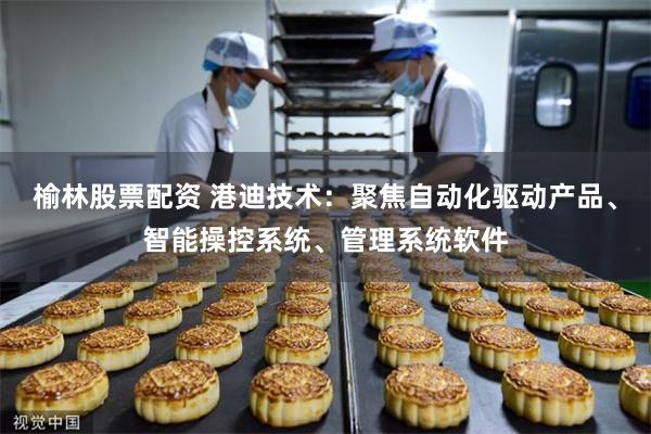 榆林股票配资 港迪技术：聚焦自动化驱动产品、智能操控系统、管理系统软件