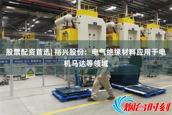 股票配资首选| 裕兴股份：电气绝缘材料应用于电机马达等领域