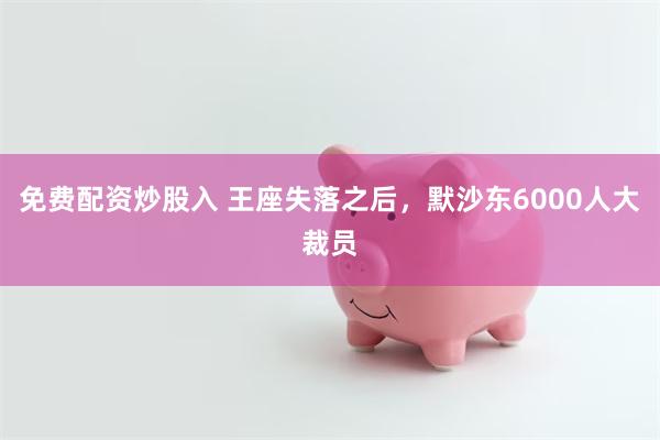 免费配资炒股入 王座失落之后，默沙东6000人大裁员