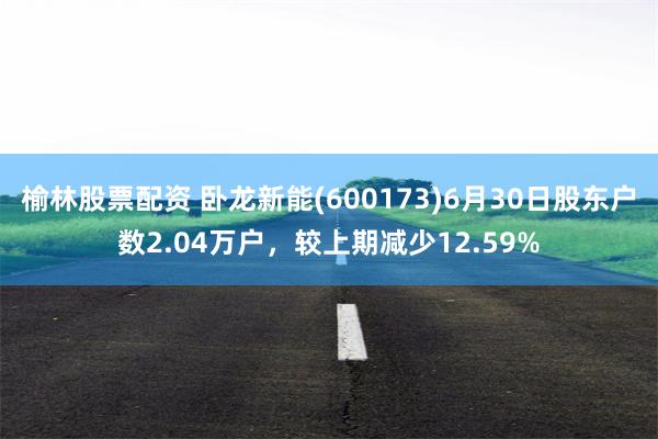 榆林股票配资 卧龙新能(600173)6月30日股东户数2.04万户，较上期减少12.59%