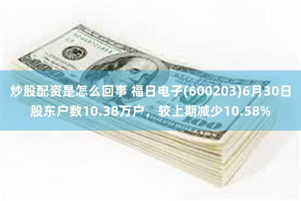 炒股配资是怎么回事 福日电子(600203)6月30日股东户数10.38万户，较上期减少10.58%