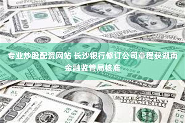专业炒股配资网站 长沙银行修订公司章程获湖南金融监管局核准
