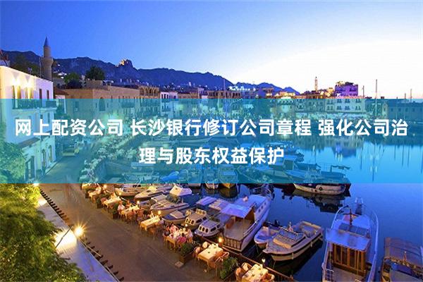 网上配资公司 长沙银行修订公司章程 强化公司治理与股东权益保护