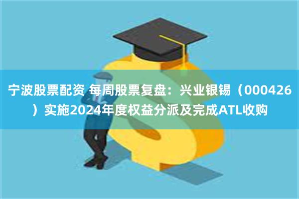 宁波股票配资 每周股票复盘：兴业银锡（000426）实施2024年度权益分派及完成ATL收购