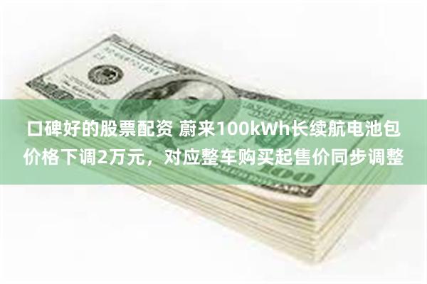 口碑好的股票配资 蔚来100kWh长续航电池包价格下调2万元，对应整车购买起售价同步调整