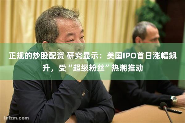 正规的炒股配资 研究显示：美国IPO首日涨幅飙升，受“超级粉丝”热潮推动
