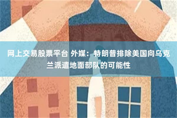 网上交易股票平台 外媒：特朗普排除美国向乌克兰派遣地面部队的可能性