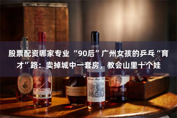股票配资哪家专业 “90后”广州女孩的乒乓“育才”路：卖掉城中一套房，教会山里十个娃