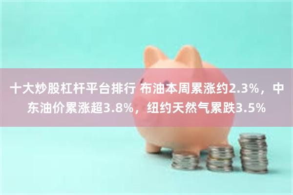 十大炒股杠杆平台排行 布油本周累涨约2.3%，中东油价累涨超3.8%，纽约天然气累跌3.5%