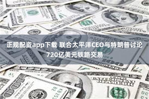正规配资app下载 联合太平洋CEO与特朗普讨论720亿美元铁路交易