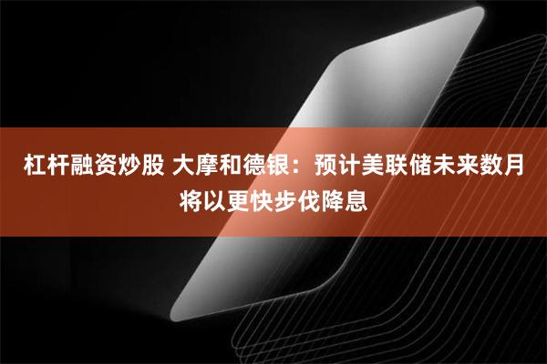 杠杆融资炒股 大摩和德银：预计美联储未来数月将以更快步伐降息