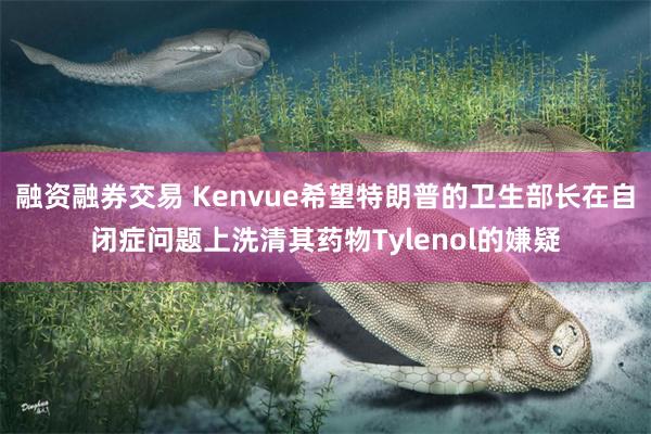融资融券交易 Kenvue希望特朗普的卫生部长在自闭症问题上洗清其药物Tylenol的嫌疑