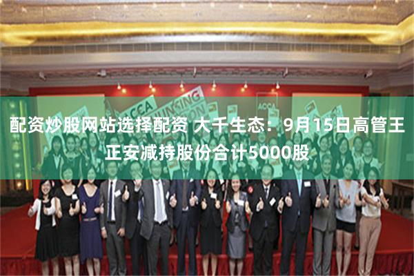 配资炒股网站选择配资 大千生态：9月15日高管王正安减持股份合计5000股